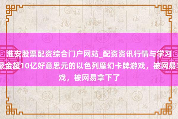 淮安股票配资综合门户网站_配资资讯行情与学习入口 吸金超10亿好意思元的以色列魔幻卡牌游戏，被网易拿下了
