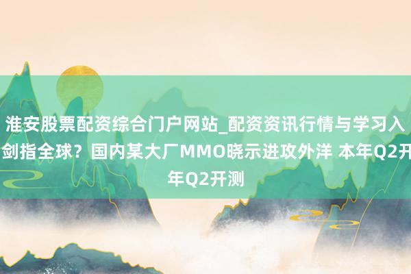 淮安股票配资综合门户网站_配资资讯行情与学习入口 剑指全球？国内某大厂MMO晓示进攻外洋 本年Q2开测