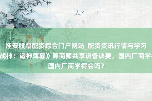 淮安股票配资综合门户网站_配资资讯行情与学习入口 《战神：诸神薄暮》筹商师共享设备诀要，国内厂商学得会吗？