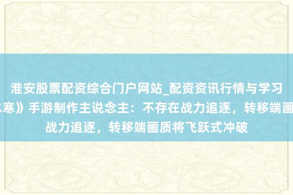 淮安股票配资综合门户网站_配资资讯行情与学习入口 专访《逆水寒》手游制作主说念主：不存在战力追逐，转移端画质将飞跃式冲破