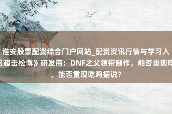 淮安股票配资综合门户网站_配资资讯行情与学习入口 专访《超击松懈》研发商：DNF之父领衔制作，能否重现吃鸡据说？