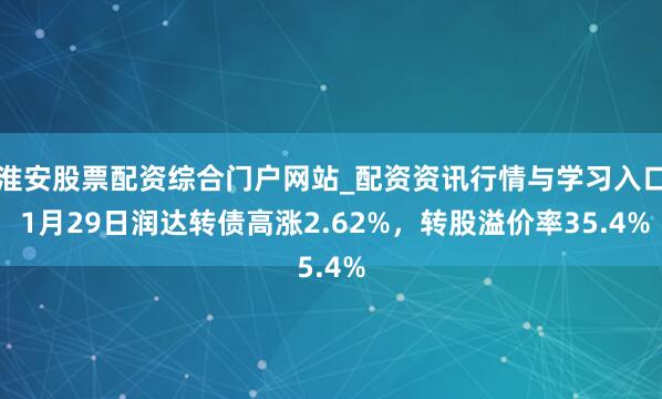 淮安股票配资综合门户网站_配资资讯行情与学习入口 1月29日润达转债高涨2.62%，转股溢价率35.4%