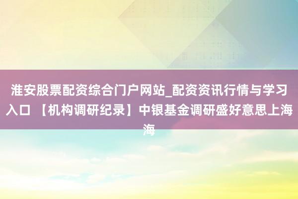 淮安股票配资综合门户网站_配资资讯行情与学习入口 【机构调研纪录】中银基金调研盛好意思上海