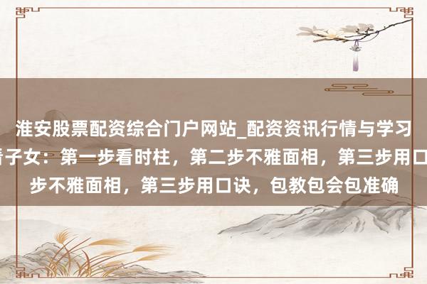淮安股票配资综合门户网站_配资资讯行情与学习入口 三步学会八字看子女：第一步看时柱，第二步不雅面相，第三步用口诀，包教包会包准确