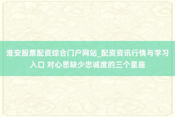 淮安股票配资综合门户网站_配资资讯行情与学习入口 对心思缺少忠诚度的三个星座