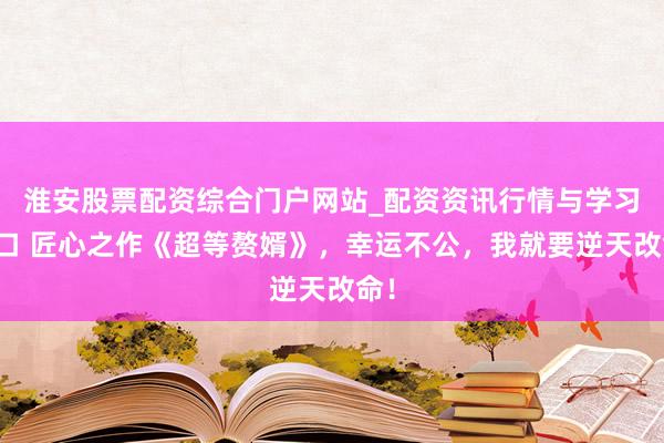 淮安股票配资综合门户网站_配资资讯行情与学习入口 匠心之作《超等赘婿》，幸运不公，我就要逆天改命！