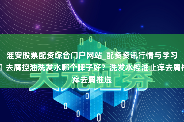 淮安股票配资综合门户网站_配资资讯行情与学习入口 去屑控油洗发水哪个牌子好？洗发水控油止痒去屑推选