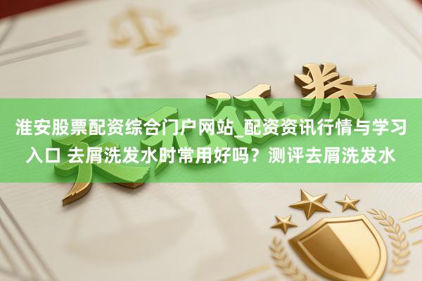 淮安股票配资综合门户网站_配资资讯行情与学习入口 去屑洗发水时常用好吗？测评去屑洗发水