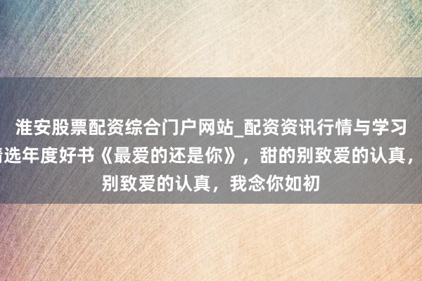 淮安股票配资综合门户网站_配资资讯行情与学习入口 裁剪精选年度好书《最爱的还是你》，甜的别致爱的认真，我念你如初