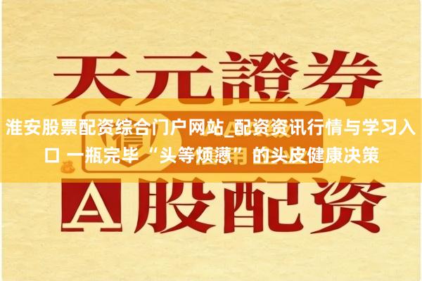 淮安股票配资综合门户网站_配资资讯行情与学习入口 一瓶完毕 “头等烦懑” 的头皮健康决策