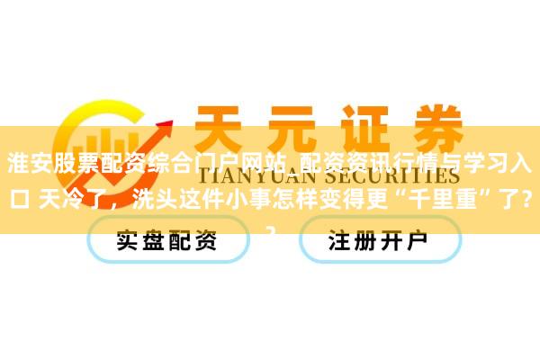 淮安股票配资综合门户网站_配资资讯行情与学习入口 天冷了，洗头这件小事怎样变得更“千里重”了？