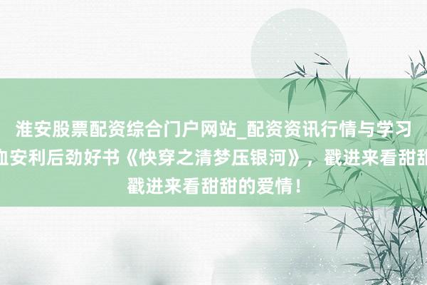 淮安股票配资综合门户网站_配资资讯行情与学习入口 吐血安利后劲好书《快穿之清梦压银河》，戳进来看甜甜的爱情！