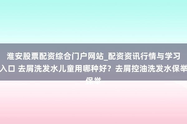 淮安股票配资综合门户网站_配资资讯行情与学习入口 去屑洗发水儿童用哪种好？去屑控油洗发水保举