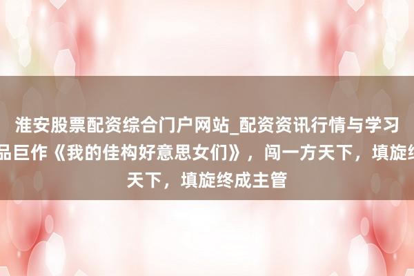 淮安股票配资综合门户网站_配资资讯行情与学习入口 精品巨作《我的佳构好意思女们》，闯一方天下，填旋终成主管