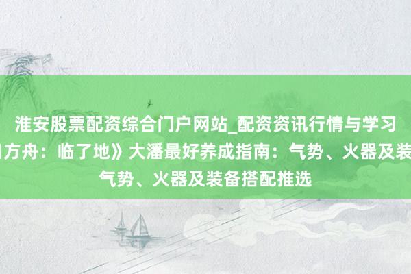 淮安股票配资综合门户网站_配资资讯行情与学习入口 《明日方舟：临了地》大潘最好养成指南：气势、火器及装备搭配推选