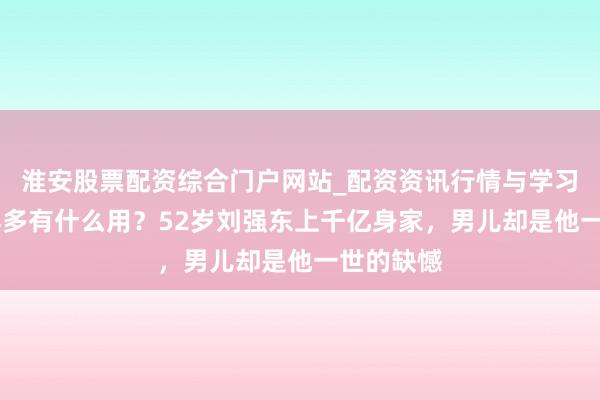 淮安股票配资综合门户网站_配资资讯行情与学习入口 钱再多有什么用？52岁刘强东上千亿身家，男儿却是他一世的缺憾