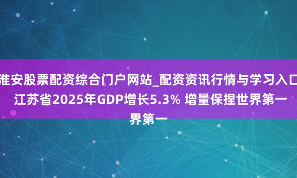 淮安股票配资综合门户网站_配资资讯行情与学习入口 江苏省2025年GDP增长5.3% 增量保捏世界第一