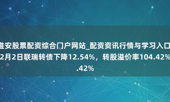 淮安股票配资综合门户网站_配资资讯行情与学习入口 2月2日联瑞转债下降12.54%，转股溢价率104.42%