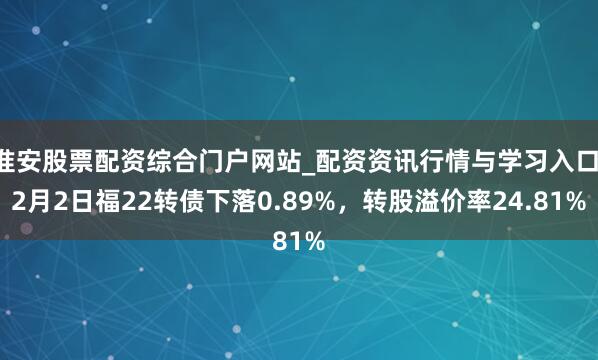 淮安股票配资综合门户网站_配资资讯行情与学习入口 2月2日福22转债下落0.89%，转股溢价率24.81%