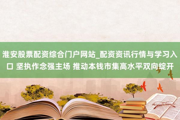 淮安股票配资综合门户网站_配资资讯行情与学习入口 坚执作念强主场 推动本钱市集高水平双向绽开