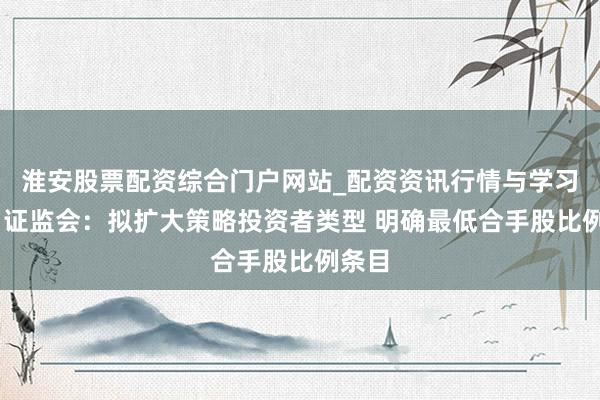 淮安股票配资综合门户网站_配资资讯行情与学习入口 证监会：拟扩大策略投资者类型 明确最低合手股比例条目