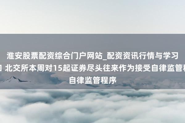 淮安股票配资综合门户网站_配资资讯行情与学习入口 北交所本周对15起证券尽头往来作为接受自律监管程序