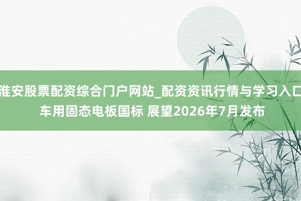 淮安股票配资综合门户网站_配资资讯行情与学习入口 车用固态电板国标 展望2026年7月发布