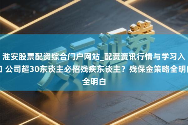淮安股票配资综合门户网站_配资资讯行情与学习入口 公司超30东谈主必招残疾东谈主？残保金策略全明白