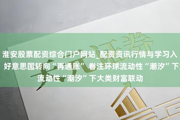 淮安股票配资综合门户网站_配资资讯行情与学习入口 国泰海通：好意思国转向“再通胀” 眷注环球流动性“潮汐”下大类财富联动