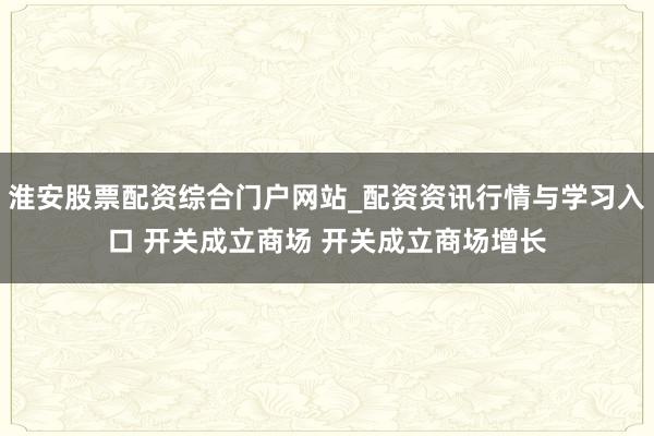 淮安股票配资综合门户网站_配资资讯行情与学习入口 开关成立商场 开关成立商场增长
