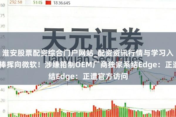 淮安股票配资综合门户网站_配资资讯行情与学习入口 把持大棒挥向微软！涉嫌箝制OEM厂商独家系结Edge：正遭官方访问
