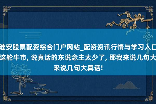 淮安股票配资综合门户网站_配资资讯行情与学习入口 对于这轮牛市, 说真话的东说念主太少了, 那我来说几句大真话!