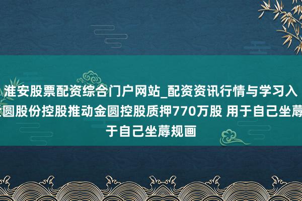 淮安股票配资综合门户网站_配资资讯行情与学习入口 金圆股份控股推动金圆控股质押770万股 用于自己坐蓐规画