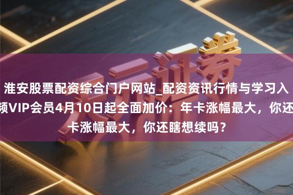 淮安股票配资综合门户网站_配资资讯行情与学习入口 腾讯视频VIP会员4月10日起全面加价：年卡涨幅最大，你还瞎想续吗？