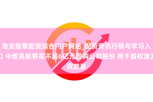 淮安股票配资综合门户网站_配资资讯行情与学习入口 中炬高新将花不超6亿元回购公司股份 用于股权激发