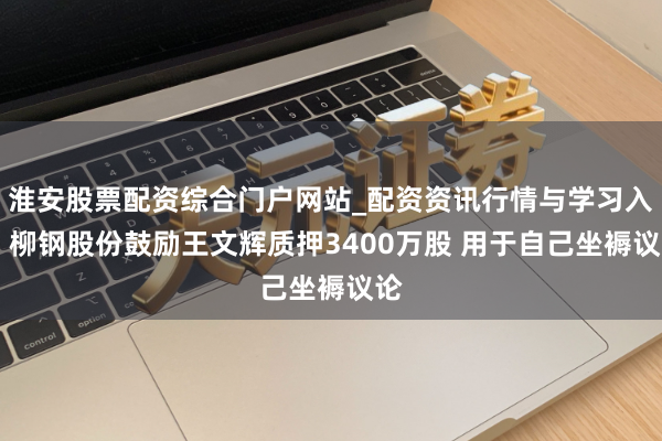 淮安股票配资综合门户网站_配资资讯行情与学习入口 柳钢股份鼓励王文辉质押3400万股 用于自己坐褥议论