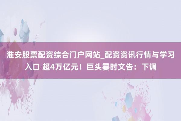 淮安股票配资综合门户网站_配资资讯行情与学习入口 超4万亿元！巨头霎时文告：下调