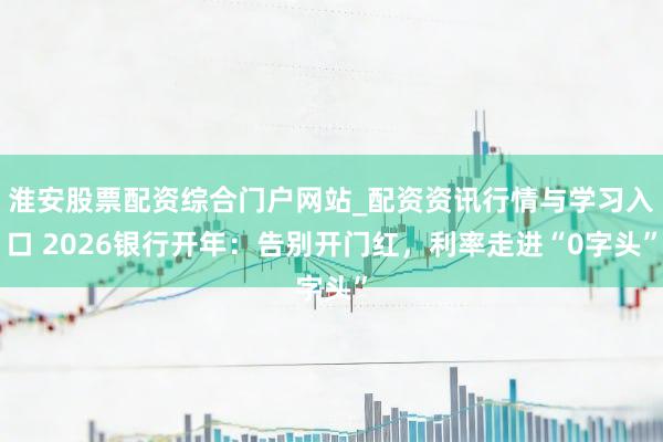 淮安股票配资综合门户网站_配资资讯行情与学习入口 2026银行开年：告别开门红，利率走进“0字头”