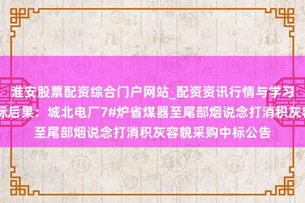 淮安股票配资综合门户网站_配资资讯行情与学习入口 孚日股份招标后果：城北电厂7#炉省煤器至尾部烟说念打消积灰容貌采购中标公告