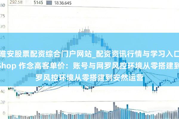 淮安股票配资综合门户网站_配资资讯行情与学习入口 TikTok Shop 作念高客单价：账号与网罗风控环境从零搭建到安然运营