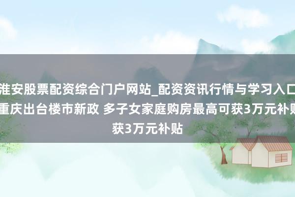淮安股票配资综合门户网站_配资资讯行情与学习入口 重庆出台楼市新政 多子女家庭购房最高可获3万元补贴