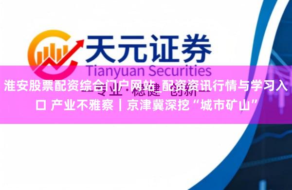 淮安股票配资综合门户网站_配资资讯行情与学习入口 产业不雅察｜京津冀深挖“城市矿山”