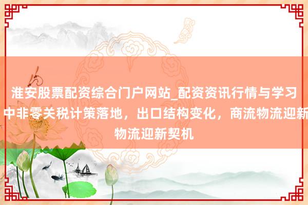 淮安股票配资综合门户网站_配资资讯行情与学习入口 中非零关税计策落地，出口结构变化，商流物流迎新契机