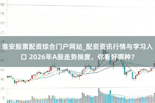 淮安股票配资综合门户网站_配资资讯行情与学习入口 2026年A股走势揣度，你看好哪种？