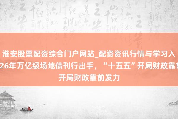 淮安股票配资综合门户网站_配资资讯行情与学习入口 2026年万亿级场地债刊行出手，“十五五”开局财政靠前发力