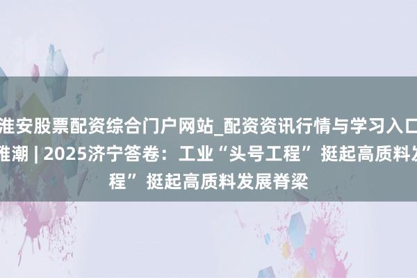 淮安股票配资综合门户网站_配资资讯行情与学习入口 运河不雅潮 | 2025济宁答卷：工业“头号工程” 挺起高质料发展脊梁