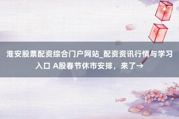 淮安股票配资综合门户网站_配资资讯行情与学习入口 A股春节休市安排，来了→