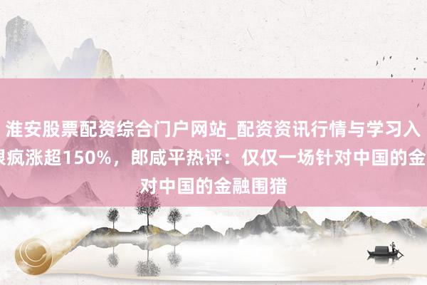 淮安股票配资综合门户网站_配资资讯行情与学习入口 白银疯涨超150%，郎咸平热评：仅仅一场针对中国的金融围猎