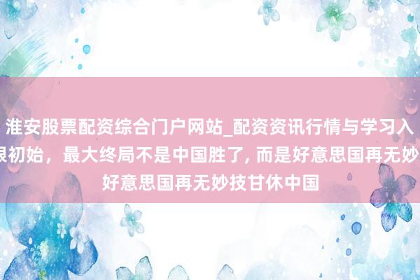 淮安股票配资综合门户网站_配资资讯行情与学习入口 治理白银初始，最大终局不是中国胜了, 而是好意思国再无妙技甘休中国