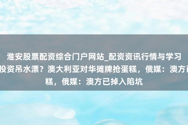淮安股票配资综合门户网站_配资资讯行情与学习入口 24亿投资吊水漂？澳大利亚对华摊牌抢蛋糕，俄媒：澳方已掉入陷坑
